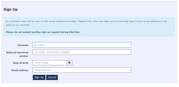 1.	The image shows the sign-up box that will be displayed after clicking the ‘register’ button. The text reads ‘Sign up, an activation key will be sent to the email address provided’. Please note, this may take up to 3 working days if your email address is not held on our records. Please do not submit another sign up request during this time. This is followed with four fillable boxes requesting the following information, surname, National Insurance number date of birth and email address. The boxes are then followed by two blue buttons the first reads ‘Sign Up’ and the second reads ‘Cancel’.