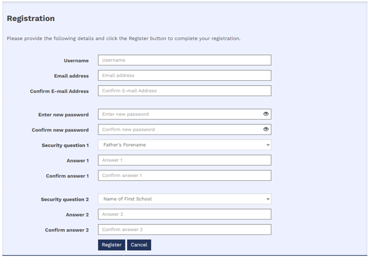 7.	The image shows a box that reads registration with 11 fillable boxes. The first three boxes request the following information user name, email address and confirmation of email address. The next two fillable boxes request a new password and password confirmation. The next box is a drop down menu where the first security question must be selected for example father’s forename followed by a box for the answer to the question and then an answer confirmation fillable box. The next three boxes are the same as the last three however, a different security question must be answered. The boxes are then followed by two blue buttons the first reads ‘Register’ and the second reads ‘Cancel’.